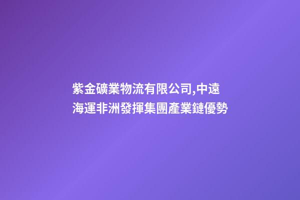 紫金礦業物流有限公司,中遠海運非洲發揮集團產業鏈優勢-第1張-觀點-玄機派