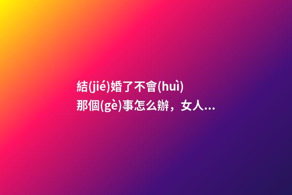 結(jié)婚了不會(huì)那個(gè)事怎么辦，女人要做的兩件事@DOU+小助手