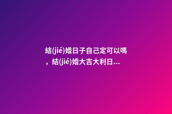 結(jié)婚日子自己定可以嗎，結(jié)婚大吉大利日子如何定