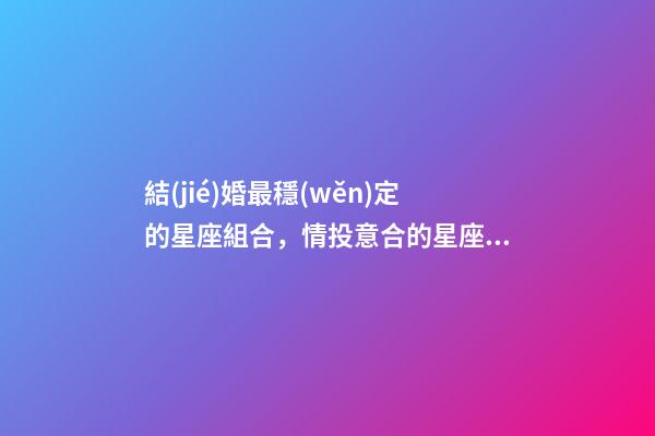 結(jié)婚最穩(wěn)定的星座組合，情投意合的星座配對-第1張-觀點-玄機派