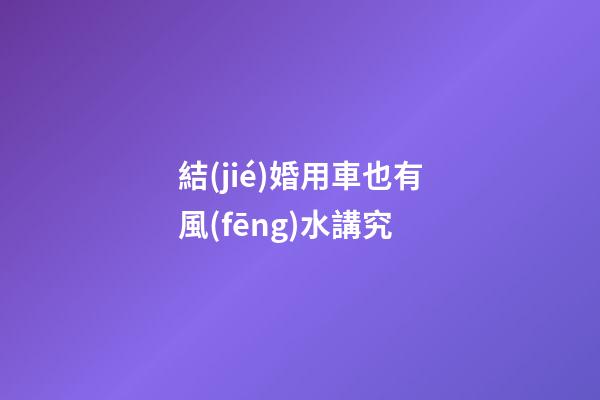 結(jié)婚用車也有風(fēng)水講究