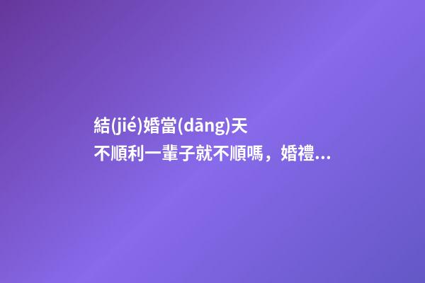 結(jié)婚當(dāng)天不順利一輩子就不順嗎，婚禮注意事項