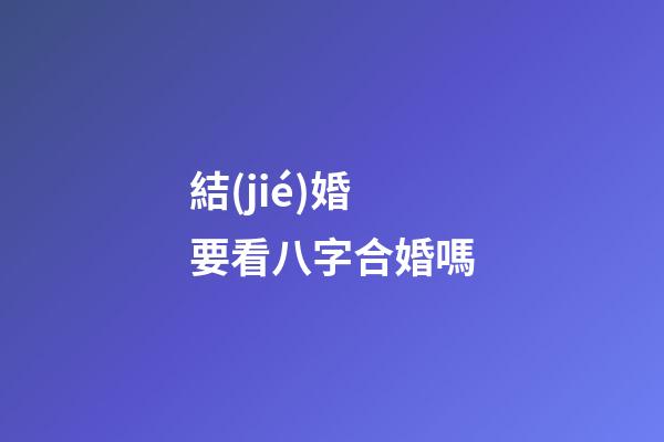 結(jié)婚要看八字合婚嗎