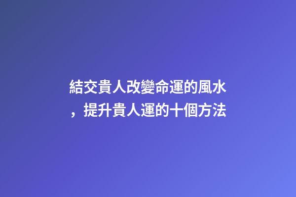 結交貴人改變命運的風水，提升貴人運的十個方法