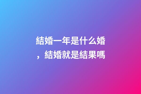 結婚一年是什么婚，結婚就是結果嗎-第1張-觀點-玄機派