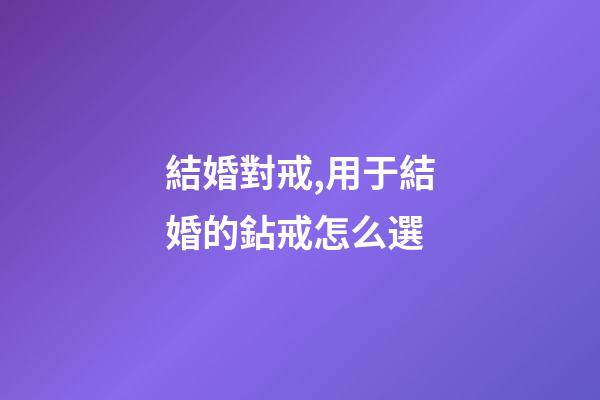 結婚對戒,用于結婚的鉆戒怎么選-第1張-觀點-玄機派