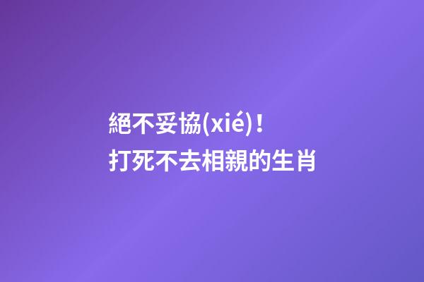 絕不妥協(xié)！打死不去相親的生肖