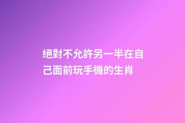 絕對不允許另一半在自己面前玩手機的生肖