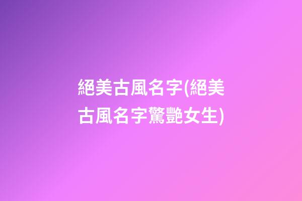絕美古風名字(絕美古風名字驚艷女生)