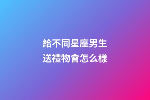給不同星座男生送禮物會怎么樣-第1張-星座運勢-玄機派