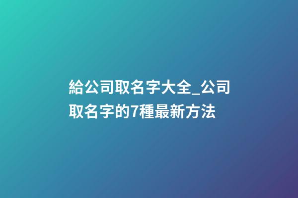 給公司取名字大全_公司取名字的7種最新方法-第1張-公司起名-玄機派