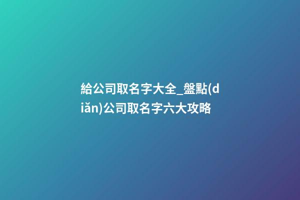 給公司取名字大全_盤點(diǎn)公司取名字六大攻略-第1張-公司起名-玄機(jī)派