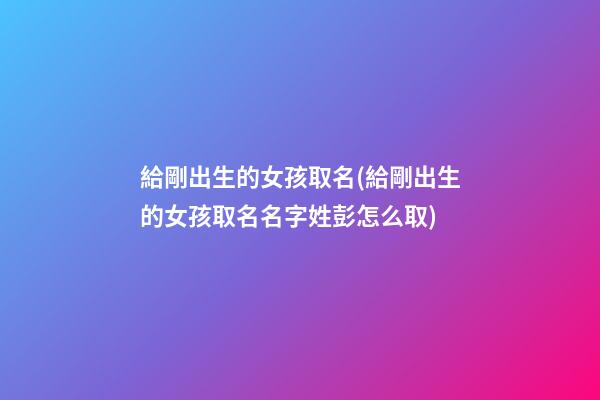 給剛出生的女孩取名(給剛出生的女孩取名名字姓彭怎么取)