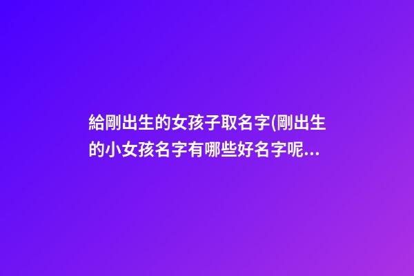 給剛出生的女孩子取名字(剛出生的小女孩名字有哪些好名字呢)