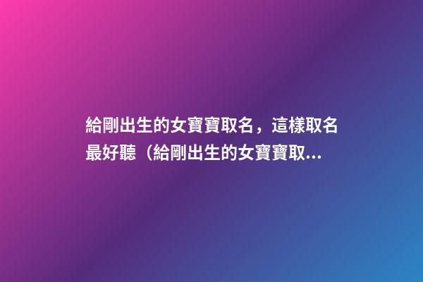 給剛出生的女寶寶取名，這樣取名最好聽（給剛出生的女寶寶取名,這樣取名最好聽嗎）