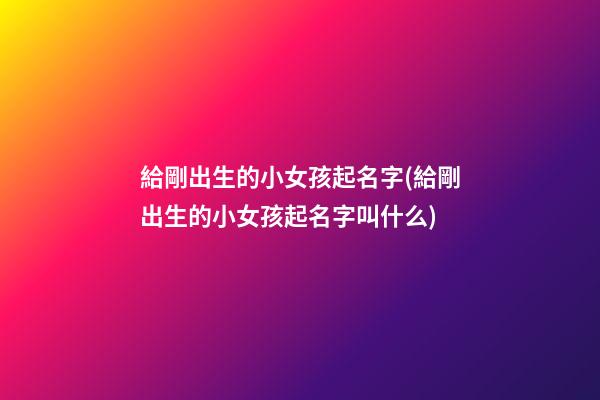 給剛出生的小女孩起名字(給剛出生的小女孩起名字叫什么)