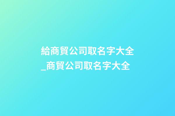 給商貿公司取名字大全_商貿公司取名字大全