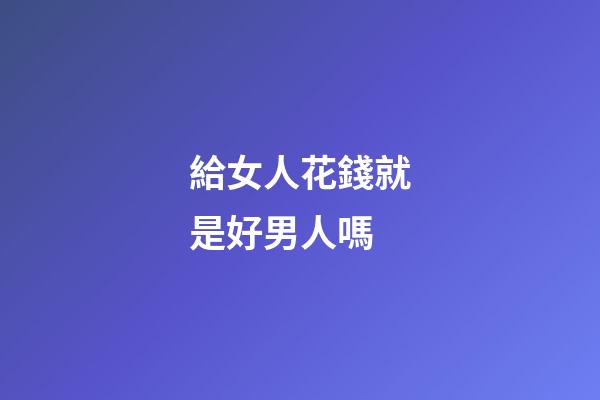 給女人花錢就是好男人嗎
