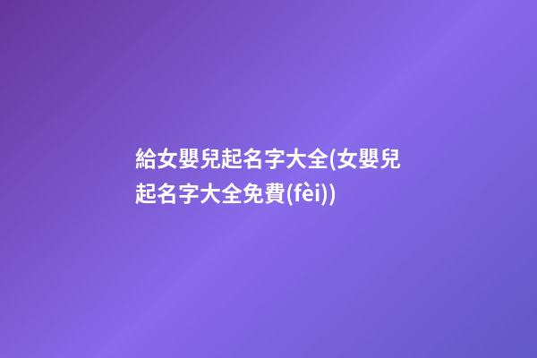 給女嬰兒起名字大全(女嬰兒起名字大全免費(fèi))