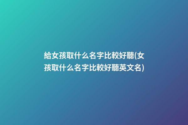 給女孩取什么名字比較好聽(女孩取什么名字比較好聽英文名)