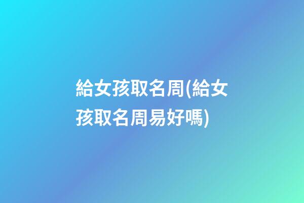 給女孩取名周(給女孩取名周易好嗎)