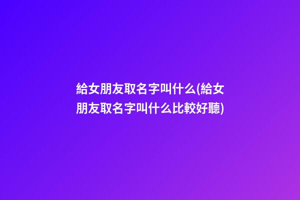 給女朋友取名字叫什么(給女朋友取名字叫什么比較好聽)
