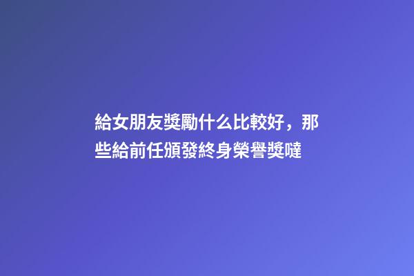 給女朋友獎勵什么比較好，那些給前任頒發終身榮譽獎噠-第1張-觀點-玄機派