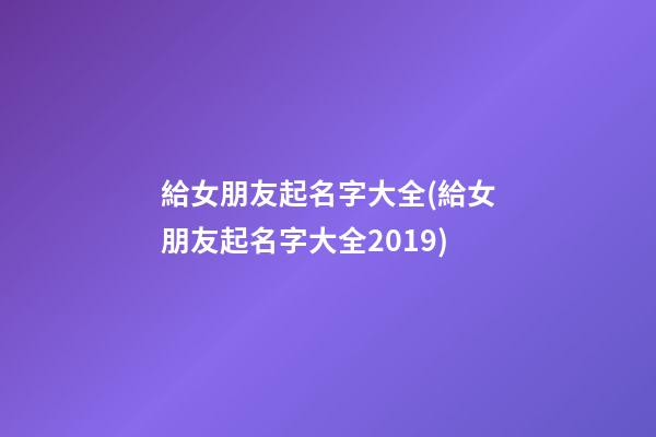 給女朋友起名字大全(給女朋友起名字大全2019)