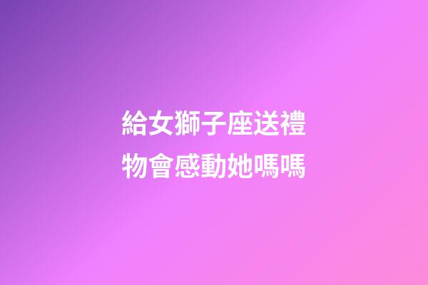 給女獅子座送禮物會感動她嗎嗎-第1張-星座運勢-玄機派
