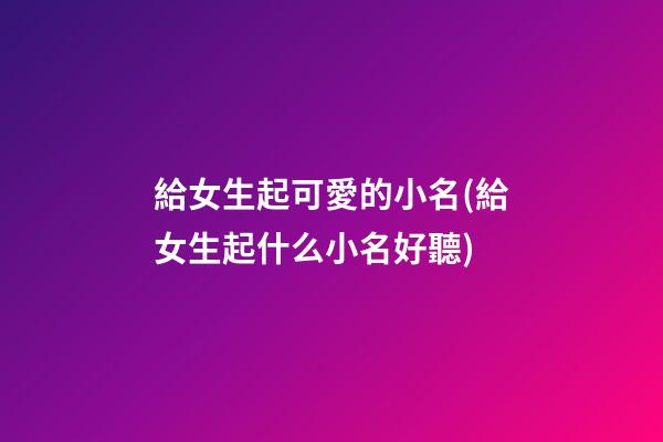給女生起可愛的小名(給女生起什么小名好聽)