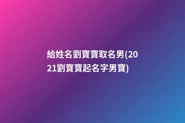 給姓名劉寶寶取名男(2021劉寶寶起名字男寶)