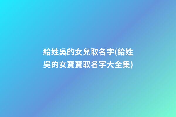 給姓吳的女兒取名字(給姓吳的女寶寶取名字大全集)