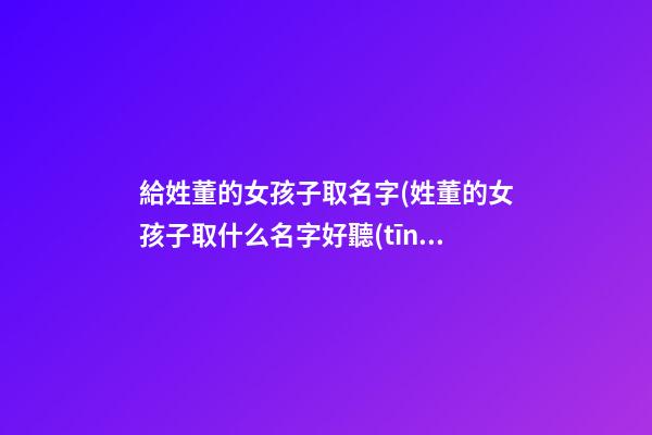 給姓董的女孩子取名字(姓董的女孩子取什么名字好聽(tīng))