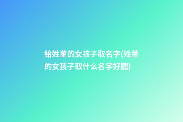 給姓董的女孩子取名字(姓董的女孩子取什么名字好聽)