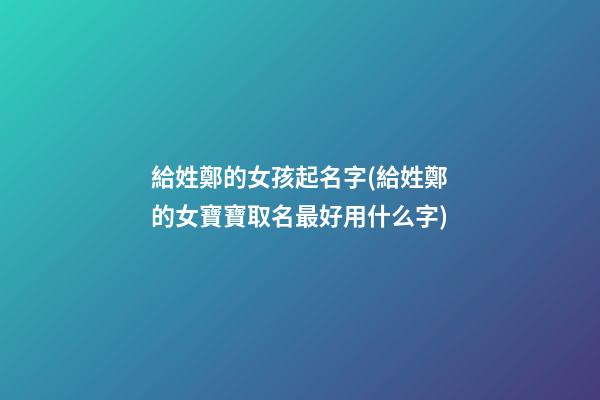 給姓鄭的女孩起名字(給姓鄭的女寶寶取名最好用什么字)