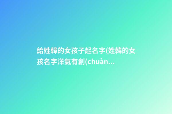 給姓韓的女孩子起名字(姓韓的女孩名字洋氣有創(chuàng)意)
