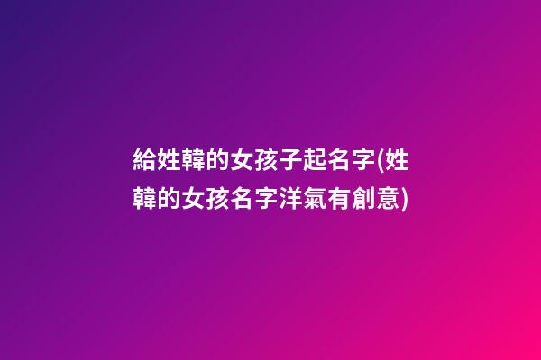 給姓韓的女孩子起名字(姓韓的女孩名字洋氣有創意)