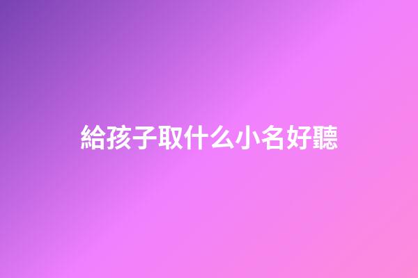 給孩子取什么小名好聽(給孩子取小名大全2023)-第1張-寶寶起名-玄機(jī)派