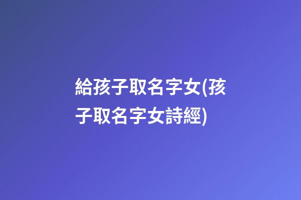 給孩子取名字女(孩子取名字女詩經)
