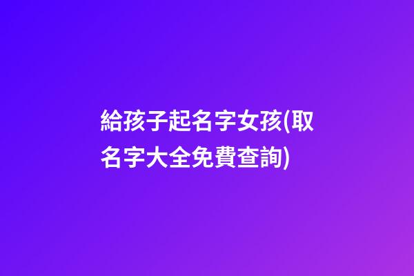 給孩子起名字女孩(取名字大全免費查詢)