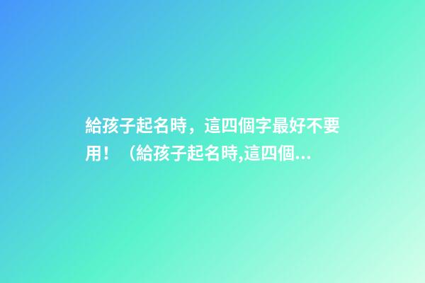給孩子起名時，這四個字最好不要用！（給孩子起名時,這四個字最好不要用什么）