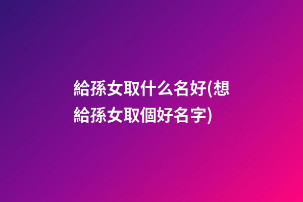 給孫女取什么名好(想給孫女取個好名字)
