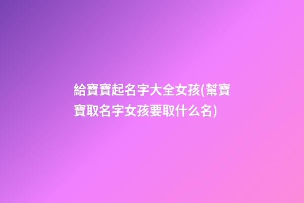 給寶寶起名字大全女孩(幫寶寶取名字女孩要取什么名)