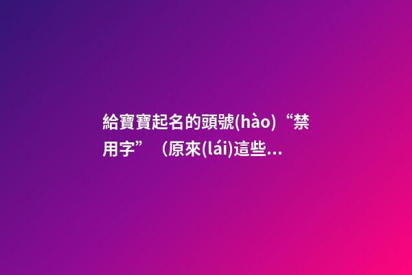 給寶寶起名的頭號(hào)“禁用字”（原來(lái)這些都是起名禁用字!）