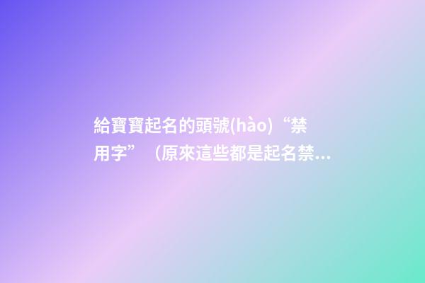 給寶寶起名的頭號(hào)“禁用字”（原來這些都是起名禁用字!）