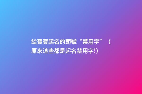 給寶寶起名的頭號“禁用字”（原來這些都是起名禁用字!）