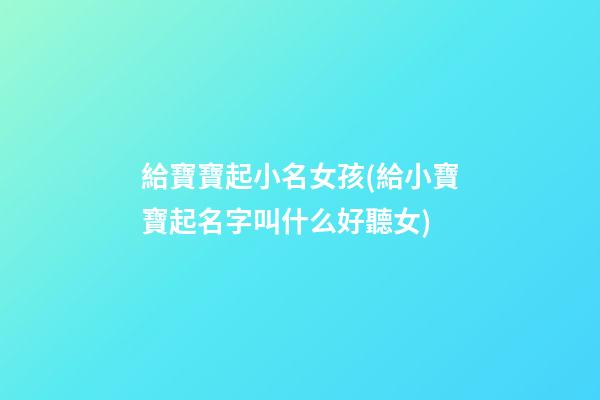 給寶寶起小名女孩(給小寶寶起名字叫什么好聽女)