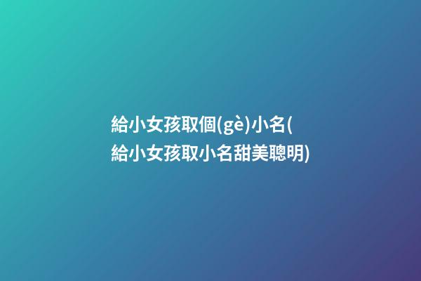給小女孩取個(gè)小名(給小女孩取小名甜美聰明)