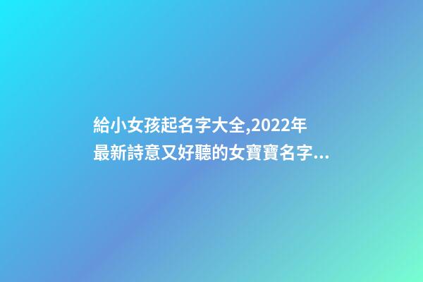 給小女孩起名字大全,2022年最新詩意又好聽的女寶寶名字大全(帶解釋)-第1張-觀點(diǎn)-玄機(jī)派