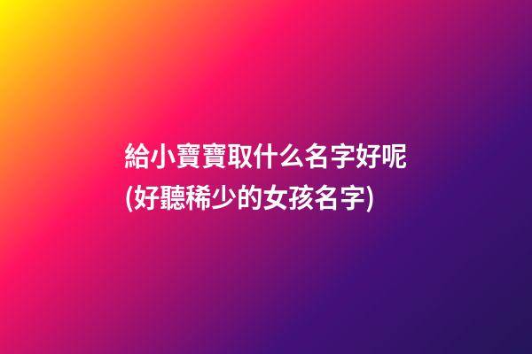 給小寶寶取什么名字好呢(好聽稀少的女孩名字)